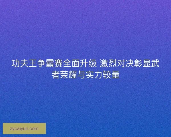 功夫王争霸赛全面升级 激烈对决彰显武者荣耀与实力较量