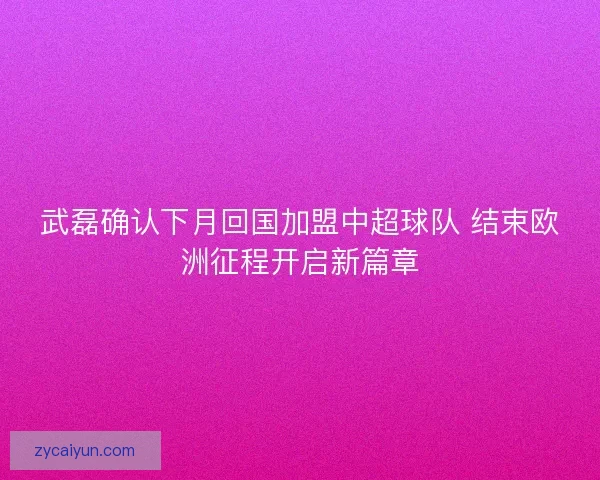 武磊确认下月回国加盟中超球队 结束欧洲征程开启新篇章