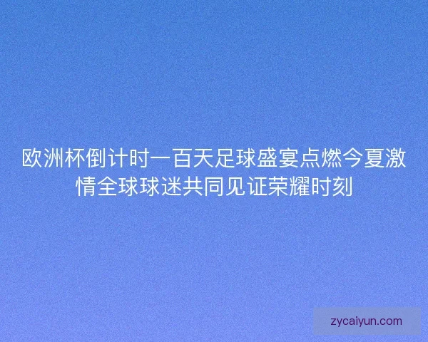 欧洲杯倒计时一百天足球盛宴点燃今夏激情全球球迷共同见证荣耀时刻 欧洲杯倒计时一百天足球盛宴点燃今夏激情全球球迷共同见证荣耀时刻