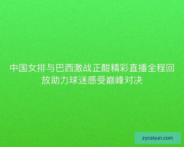 中国女排与巴西激战正酣精彩直播全程回放助力球迷感受巅峰对决