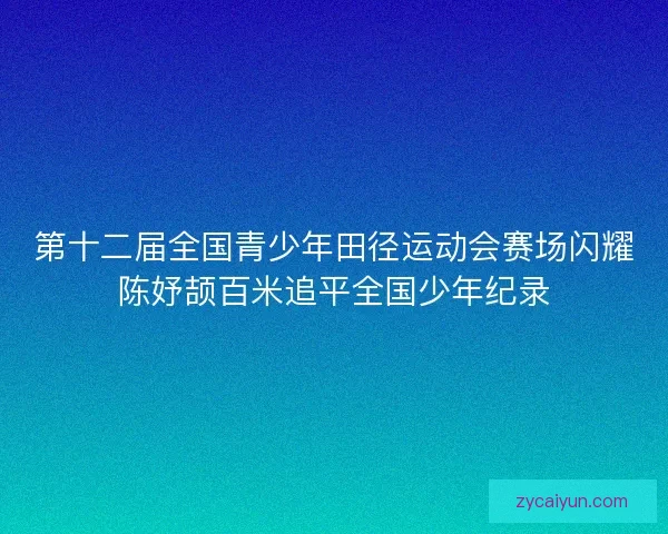 第十二届全国青少年田径运动会赛场闪耀陈妤颉百米追平全国少年纪录