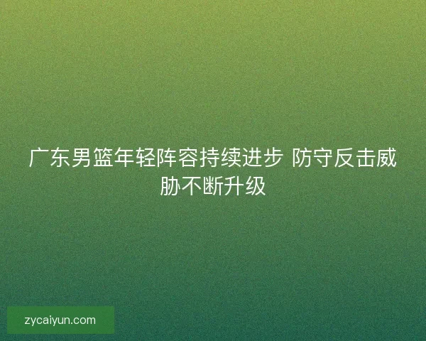 广东男篮年轻阵容持续进步 防守反击威胁不断升级 广东男篮年轻阵容持续进步 防守反击威胁不断升级