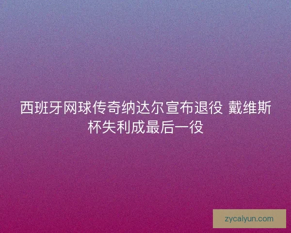 西班牙网球传奇纳达尔宣布退役 戴维斯杯失利成最后一役