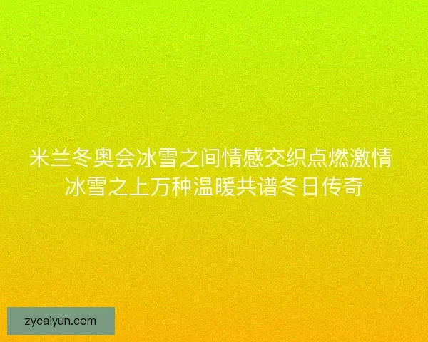 米兰冬奥会冰雪之间情感交织点燃激情 冰雪之上万种温暖共谱冬日传奇 米兰冬奥会冰雪之间情感交织点燃激情 冰雪之上万种温暖共谱冬日传奇