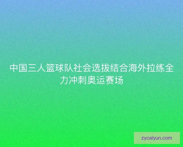 中国三人篮球队社会选拔结合海外拉练全力冲刺奥运赛场 中国三人篮球队社会选拔结合海外拉练全力冲刺奥运赛场