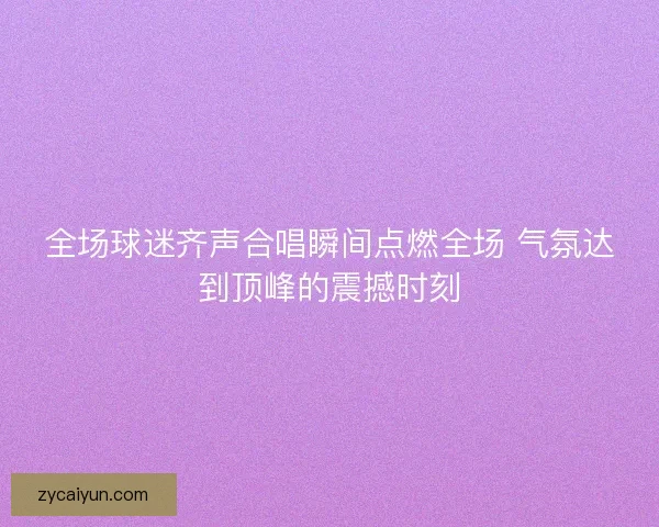 全场球迷齐声合唱瞬间点燃全场 气氛达到顶峰的震撼时刻