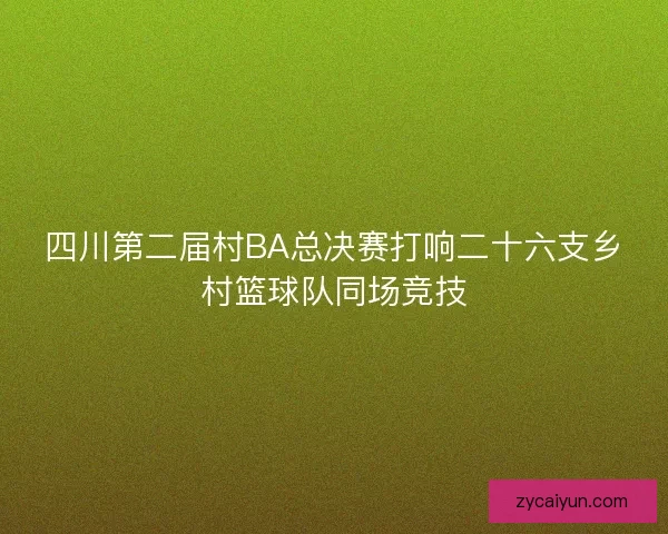 四川第二届村BA总决赛打响二十六支乡村篮球队同场竞技 四川第二届村BA总决赛打响二十六支乡村篮球队同场竞技