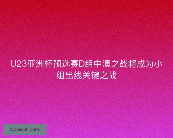 U23亚洲杯预选赛D组中澳之战将成为小组出线关键之战 U23亚洲杯预选赛D组中澳之战将成为小组出线关键之战