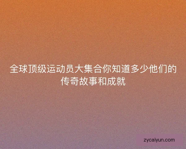 全球顶级运动员大集合你知道多少他们的传奇故事和成就