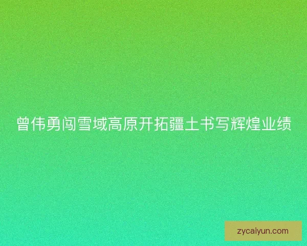 曾伟勇闯雪域高原开拓疆土书写辉煌业绩