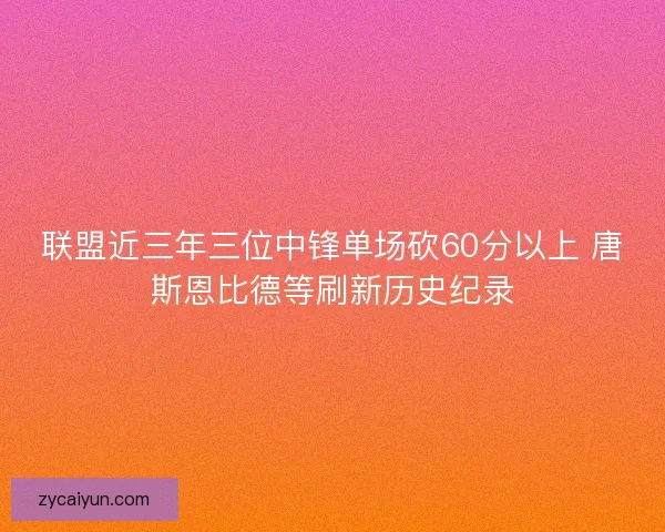 联盟近三年三位中锋单场砍60分以上 唐斯恩比德等刷新历史纪录