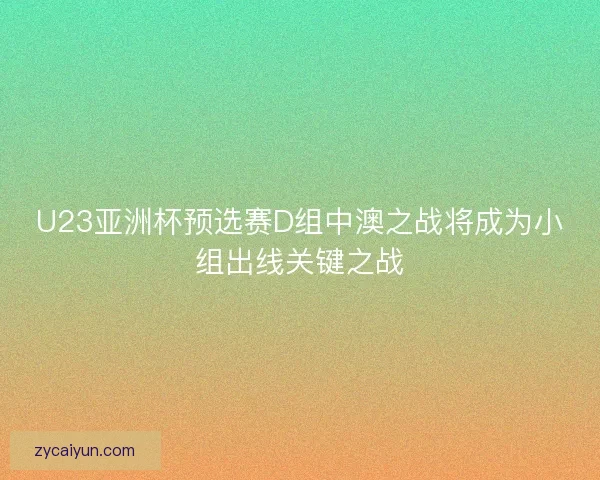 U23亚洲杯预选赛D组中澳之战将成为小组出线关键之战 U23亚洲杯预选赛D组中澳之战将成为小组出线关键之战