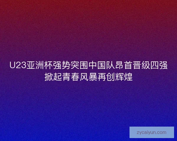 U23亚洲杯强势突围中国队昂首晋级四强掀起青春风暴再创辉煌