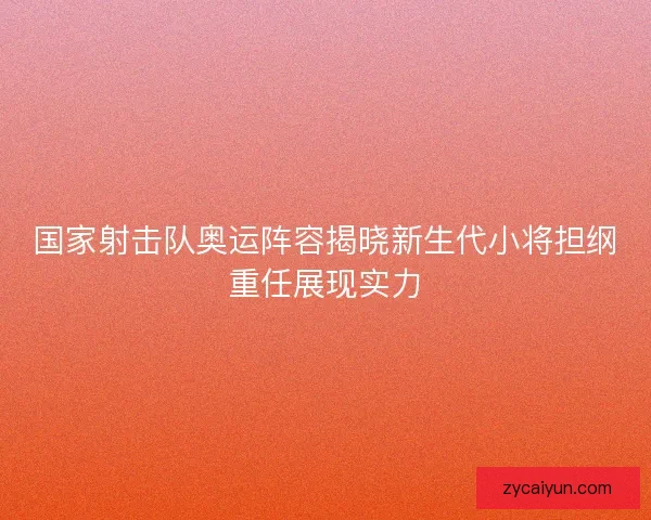 国家射击队奥运阵容揭晓新生代小将担纲重任展现实力