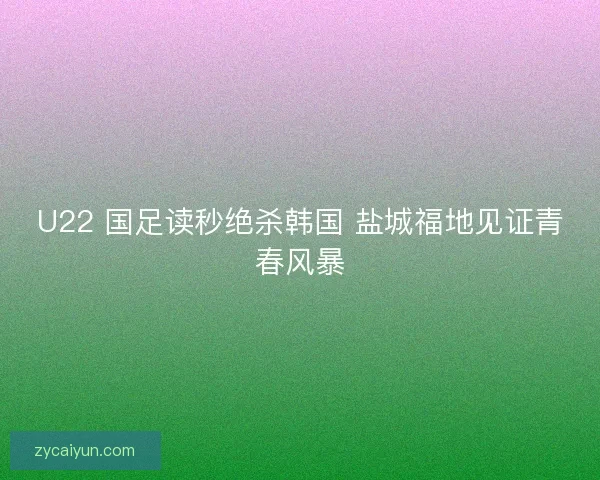 U22 国足读秒绝杀韩国 盐城福地见证青春风暴