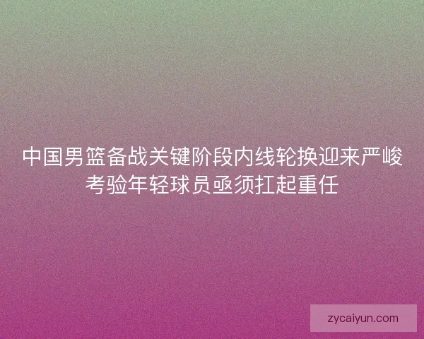 中国男篮备战关键阶段内线轮换迎来严峻考验年轻球员亟须扛起重任 中国男篮备战关键阶段内线轮换迎来严峻考验年轻球员亟须扛起重任