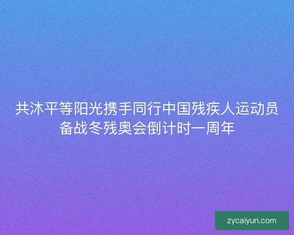 共沐平等阳光携手同行中国残疾人运动员备战冬残奥会倒计时一周年